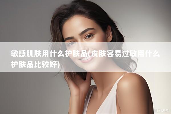 敏感肌肤用什么护肤品(皮肤容易过敏用什么护肤品比较好)