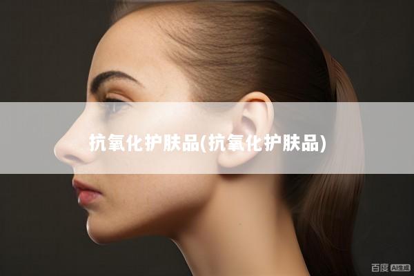 抗氧化护肤品(抗氧化护肤品)