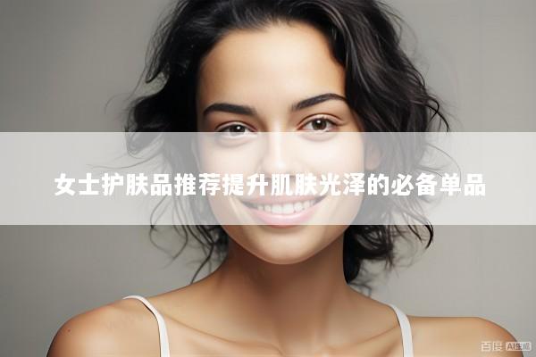 女士护肤品推荐提升肌肤光泽的必备单品